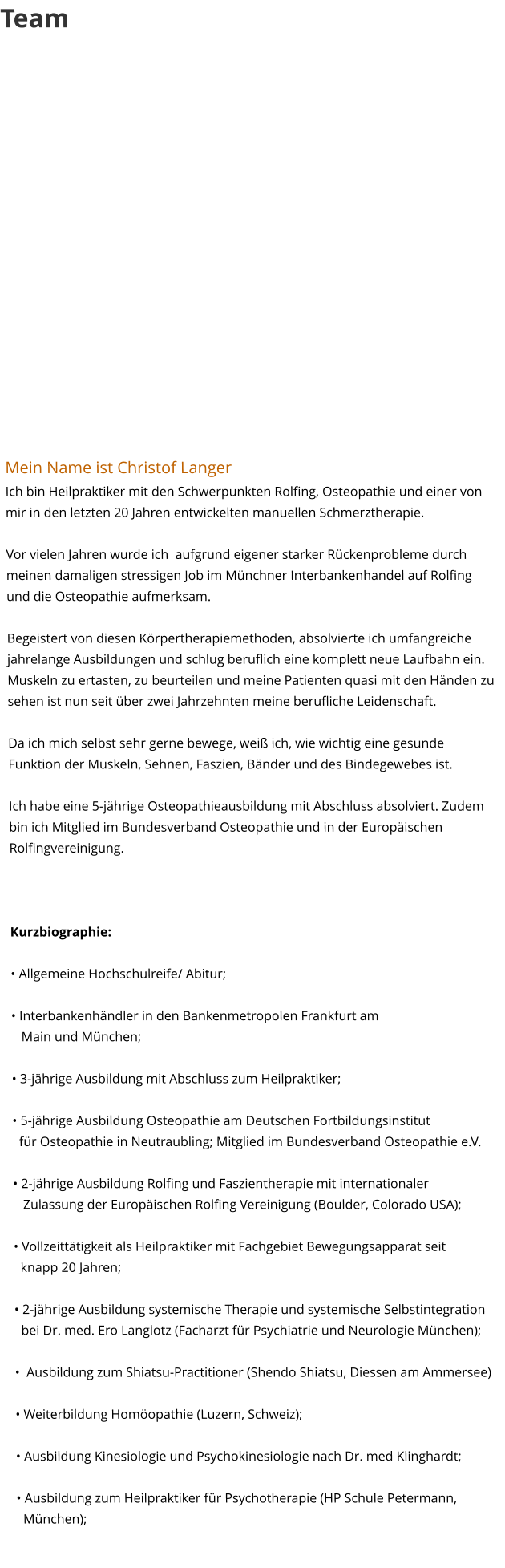 Team                Mein Name ist Christof LangerIch bin Heilpraktiker mit den Schwerpunkten Rolfing, Osteopathie und einer von mir in den letzten 20 Jahren entwickelten manuellen Schmerztherapie.  Vor vielen Jahren wurde ich  aufgrund eigener starker Rückenprobleme durch meinen damaligen stressigen Job im Münchner Interbankenhandel auf Rolfing und die Osteopathie aufmerksam.   Begeistert von diesen Körpertherapiemethoden, absolvierte ich umfangreiche jahrelange Ausbildungen und schlug beruflich eine komplett neue Laufbahn ein. Muskeln zu ertasten, zu beurteilen und meine Patienten quasi mit den Händen zu sehen ist nun seit über zwei Jahrzehnten meine berufliche Leidenschaft.   Da ich mich selbst sehr gerne bewege, weiß ich, wie wichtig eine gesunde Funktion der Muskeln, Sehnen, Faszien, Bänder und des Bindegewebes ist.   Ich habe eine 5-jährige Osteopathieausbildung mit Abschluss absolviert. Zudem bin ich Mitglied im Bundesverband Osteopathie und in der Europäischen Rolfingvereinigung.     Kurzbiographie:  • Allgemeine Hochschulreife/ Abitur;   • Interbankenhändler in den Bankenmetropolen Frankfurt am    Main und München; • 3-jährige Ausbildung mit Abschluss zum Heilpraktiker;  • 5-jährige Ausbildung Osteopathie am Deutschen Fortbildungsinstitut   für Osteopathie in Neutraubling; Mitglied im Bundesverband Osteopathie e.V.  • 2-jährige Ausbildung Rolfing und Faszientherapie mit internationaler    Zulassung der Europäischen Rolfing Vereinigung (Boulder, Colorado USA);  • Vollzeittätigkeit als Heilpraktiker mit Fachgebiet Bewegungsapparat seit   knapp 20 Jahren;   • 2-jährige Ausbildung systemische Therapie und systemische Selbstintegration   bei Dr. med. Ero Langlotz (Facharzt für Psychiatrie und Neurologie München);  •  Ausbildung zum Shiatsu-Practitioner (Shendo Shiatsu, Diessen am Ammersee)  • Weiterbildung Homöopathie (Luzern, Schweiz);  • Ausbildung Kinesiologie und Psychokinesiologie nach Dr. med Klinghardt;  • Ausbildung zum Heilpraktiker für Psychotherapie (HP Schule Petermann,   München);